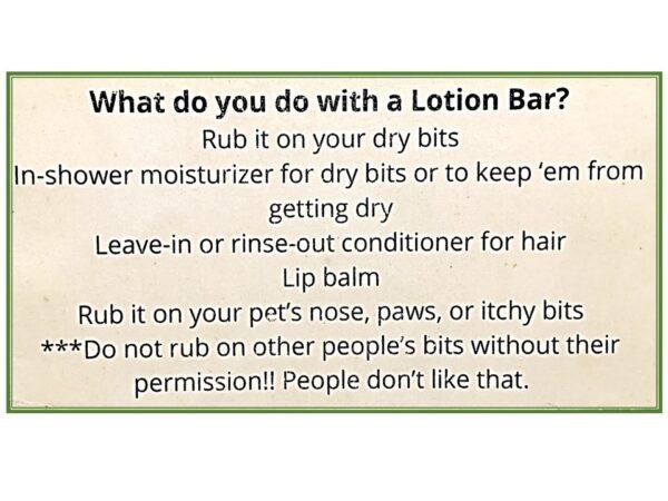 Sign explaining what to do with a lotion bar: Rub it on your dry bits. In-shower moisturizer for dry bits or to keep them from getting dry. Leave-in or rinse-out conditioner for hair. Lip balm. Rub it on your pet's nose, paws, or itchy bits. **Do not rub on other people's bits without their permission. People don't like that.